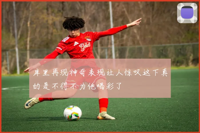 库里再现神奇表现让人惊叹这下真的是不得不为他喝彩了
