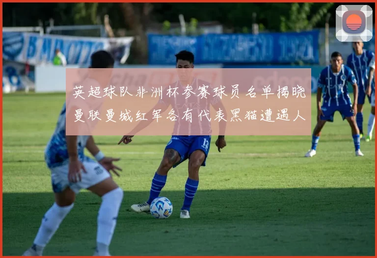英超球队非洲杯参赛球员名单揭晓曼联曼城红军各有代表黑猫遭遇人员流失