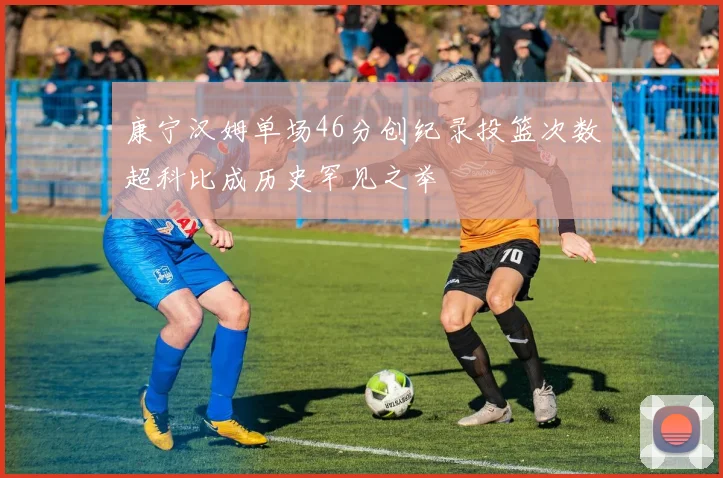 康宁汉姆单场46分创纪录投篮次数超科比成历史罕见之举