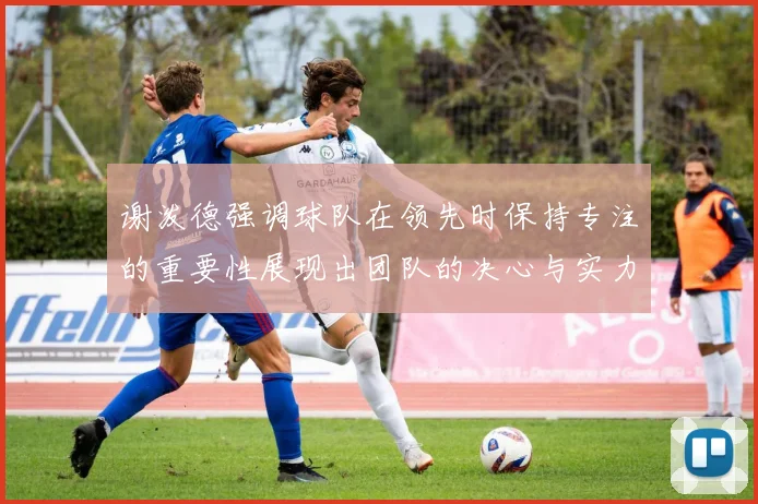 谢泼德强调球队在领先时保持专注的重要性展现出团队的决心与实力