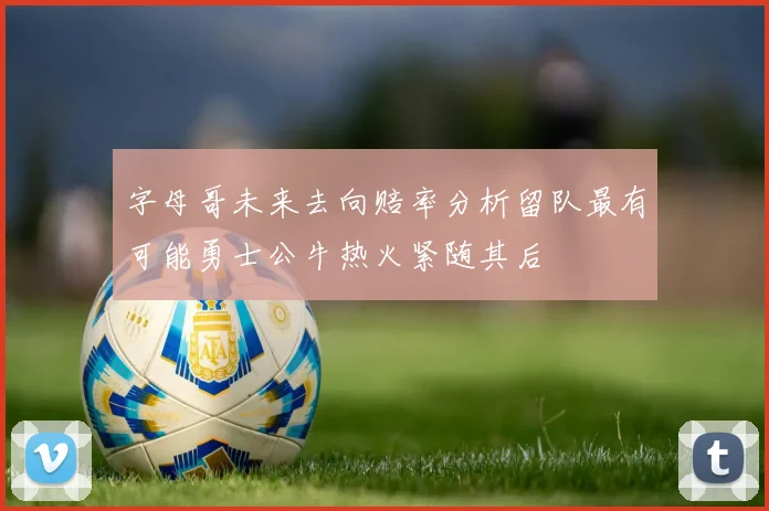 字母哥未来去向赔率分析留队最有可能勇士公牛热火紧随其后