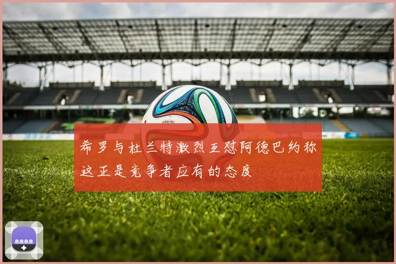 希罗与杜兰特激烈互怼阿德巴约称这正是竞争者应有的态度