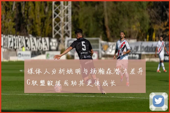 媒体人分析姚明与杨瀚森潜力差异G联盟锻炼或助其更快成长