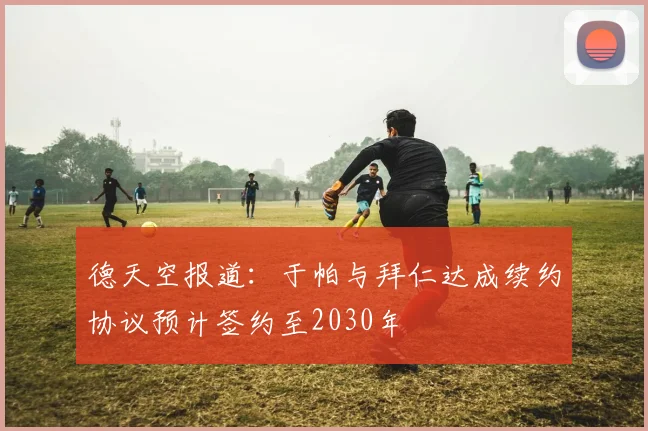 德天空报道：于帕与拜仁达成续约协议预计签约至2030年